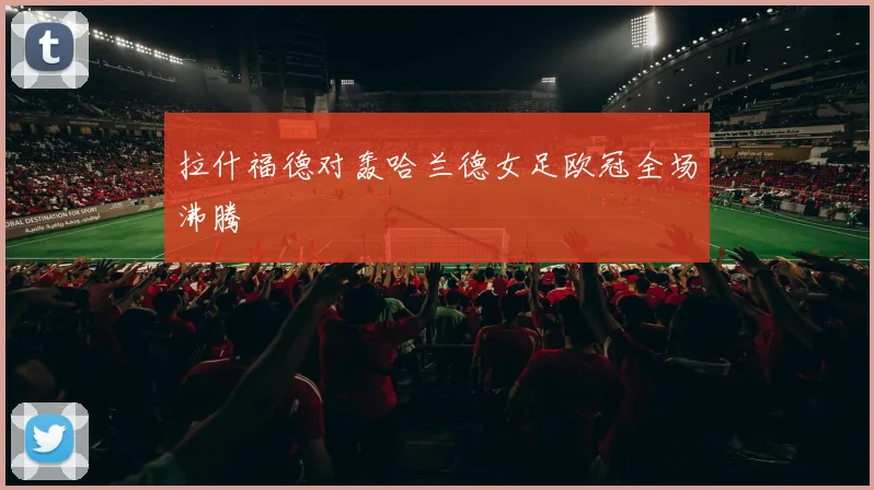 拉什福德对轰哈兰德女足欧冠全场沸腾