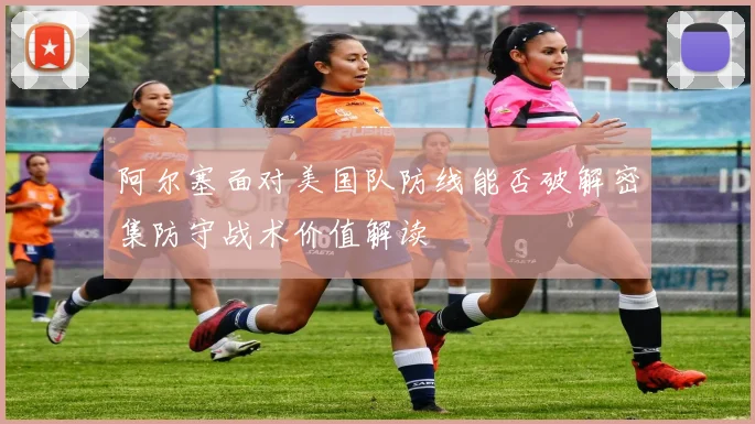 阿尔塞面对美国队防线能否破解密集防守战术价值解读