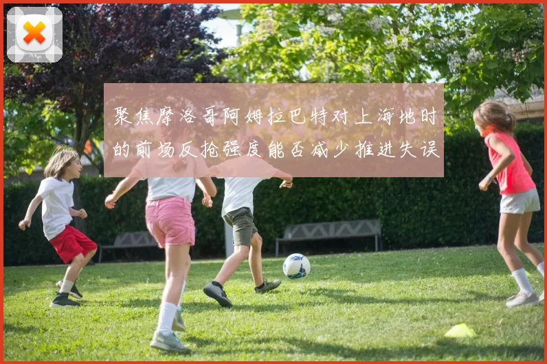 聚焦摩洛哥阿姆拉巴特对上海地时的前场反抢强度能否减少推进失误
