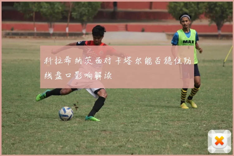 科拉希纳茨面对卡塔尔能否稳住防线盘口影响解读