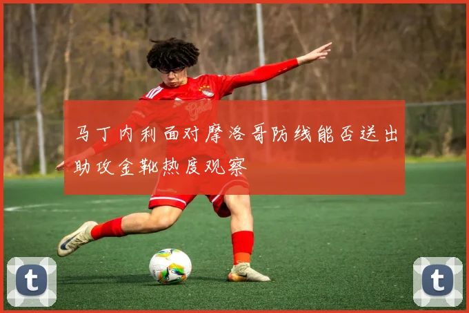 马丁内利面对摩洛哥防线能否送出助攻金靴热度观察