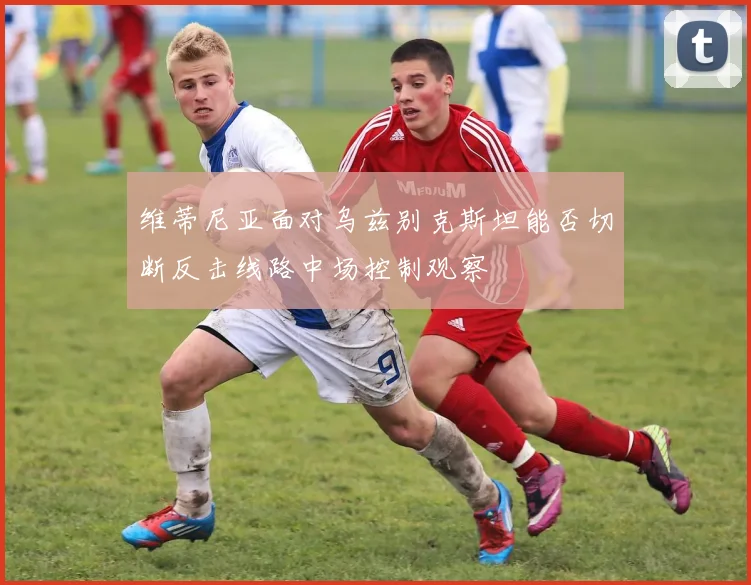 维蒂尼亚面对乌兹别克斯坦能否切断反击线路中场控制观察