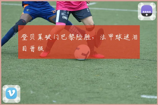 登贝莱破门巴黎险胜，法甲球迷泪目晋级