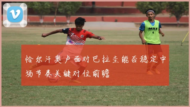 恰尔汗奥卢面对巴拉圭能否稳定中场节奏关键对位前瞻