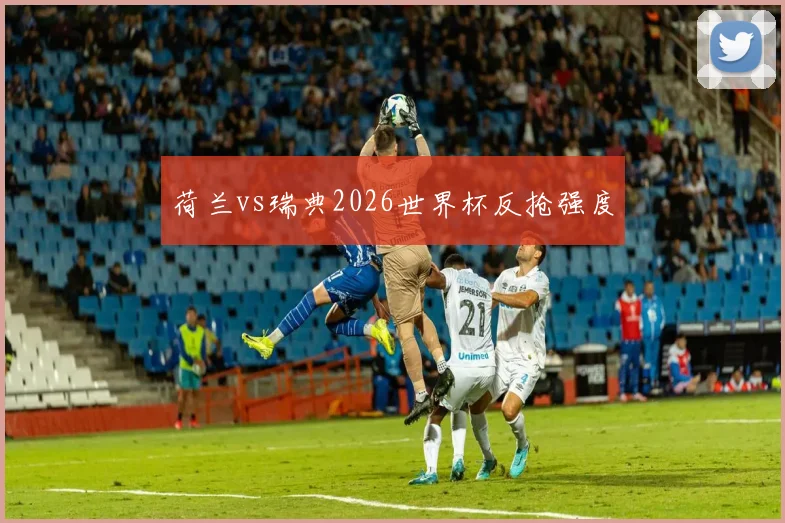 荷兰vs瑞典2026世界杯反抢强度