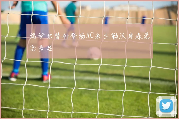 诺伊尔替补登场AC米兰勒沃库森悬念重启