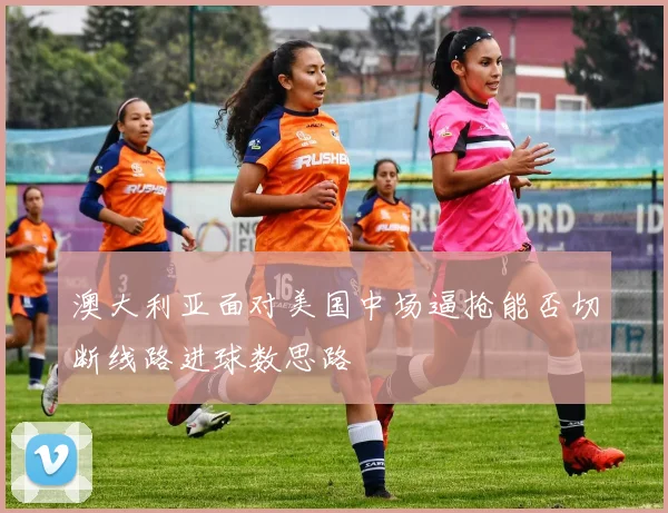 澳大利亚面对美国中场逼抢能否切断线路进球数思路