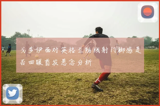 戈多伊面对英格兰防线射门脚感是否回暖首发悬念分析