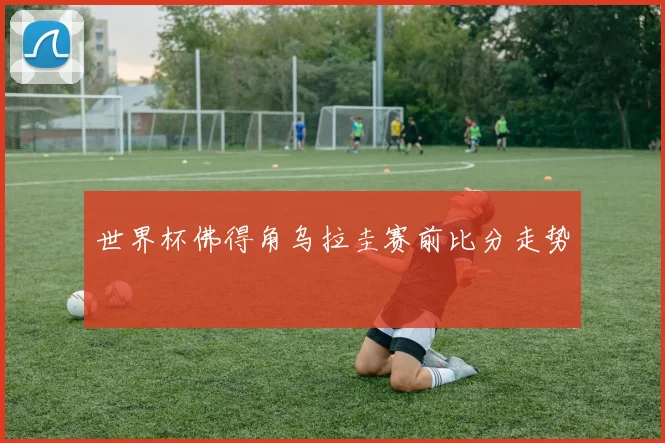 世界杯佛得角乌拉圭赛前比分走势