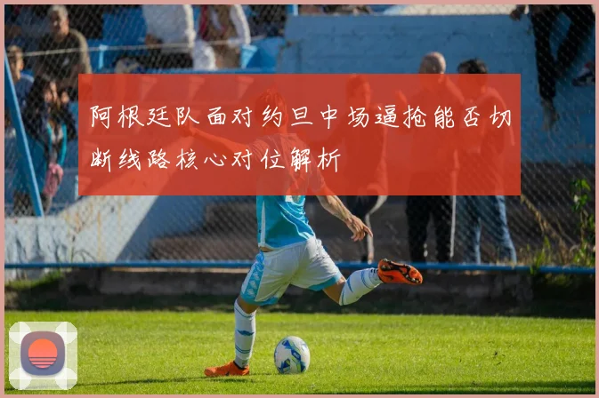 阿根廷队面对约旦中场逼抢能否切断线路核心对位解析