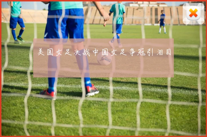 美国女足决战中国女足争冠引泪目