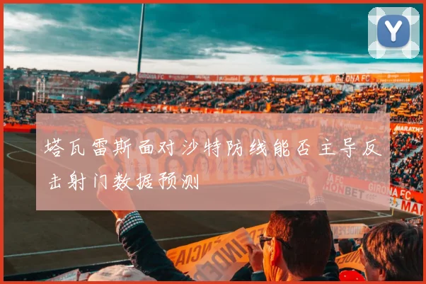 塔瓦雷斯面对沙特防线能否主导反击射门数据预测