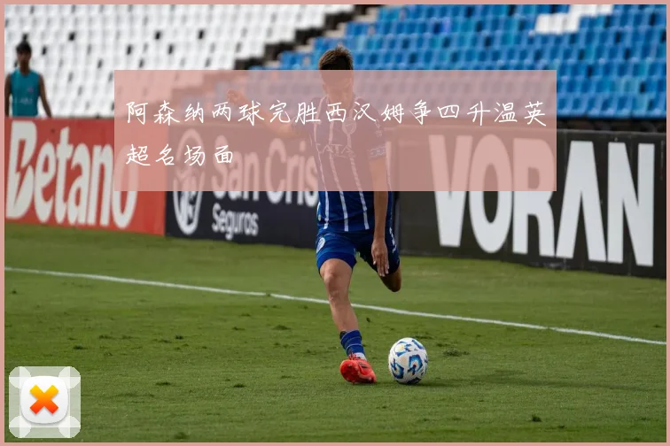 阿森纳两球完胜西汉姆争四升温英超名场面