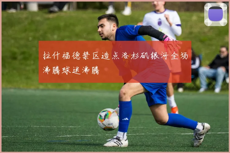 拉什福德禁区造点洛杉矶银河全场沸腾球迷沸腾