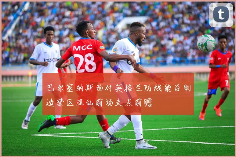 巴尔塞纳斯面对英格兰防线能否制造禁区混乱前场支点前瞻