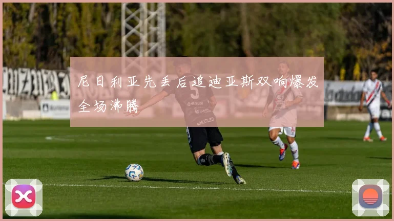 尼日利亚先丢后追迪亚斯双响爆发全场沸腾