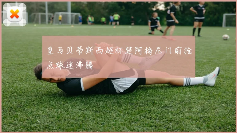 皇马贝蒂斯西超杯楚阿梅尼门前抢点球迷沸腾