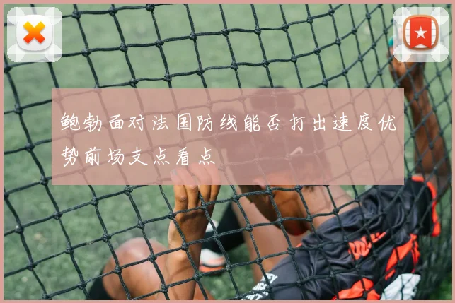 鲍勃面对法国防线能否打出速度优势前场支点看点