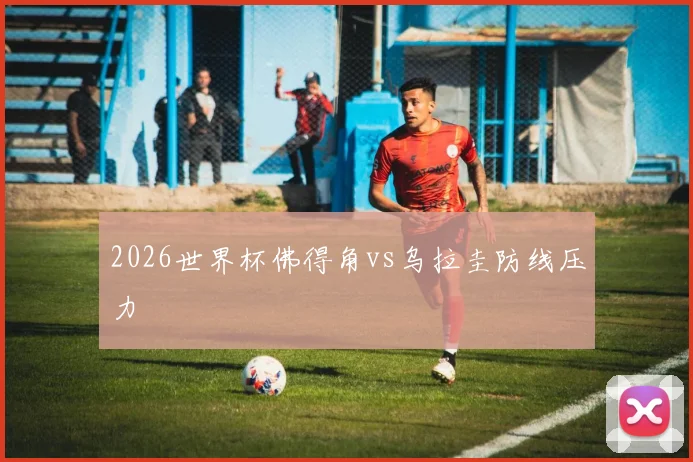 2026世界杯佛得角vs乌拉圭防线压力