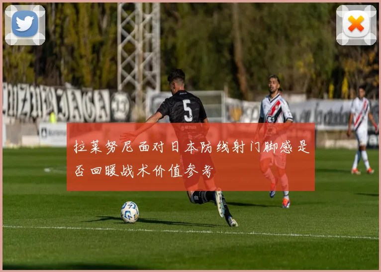 拉莱努尼面对日本防线射门脚感是否回暖战术价值参考
