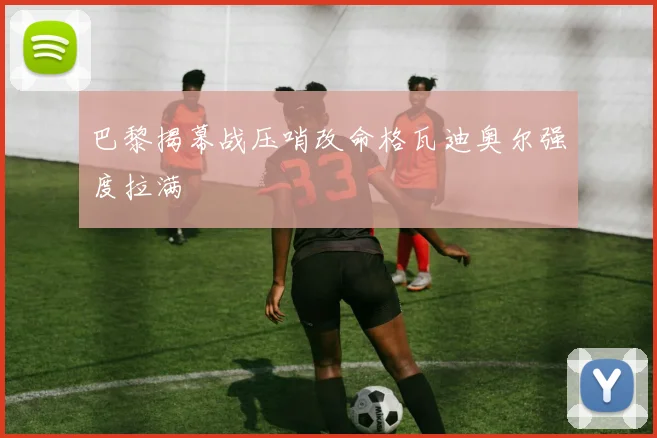巴黎揭幕战压哨改命格瓦迪奥尔强度拉满