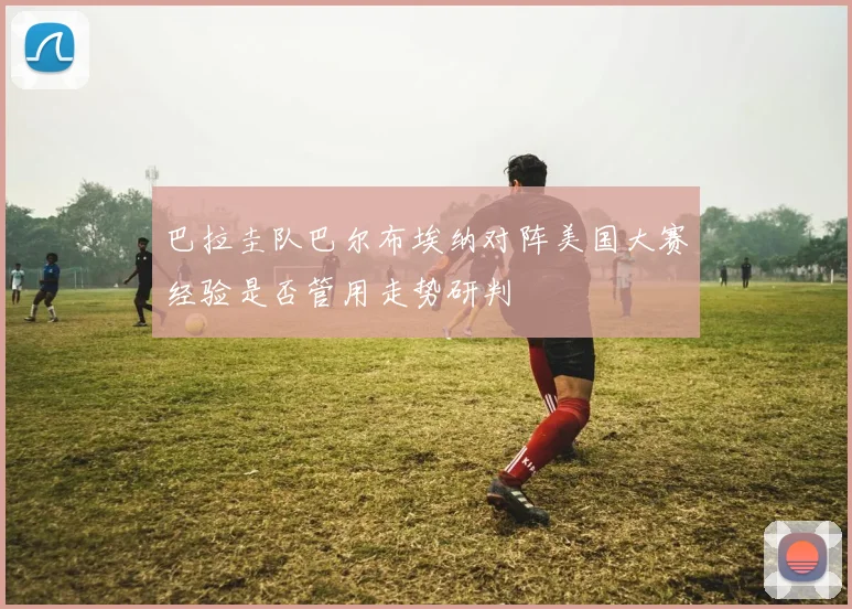 巴拉圭队巴尔布埃纳对阵美国大赛经验是否管用走势研判