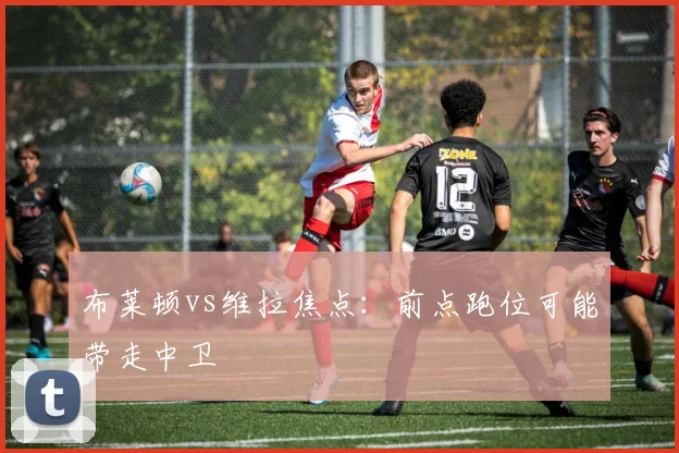 布莱顿vs维拉焦点:前点跑位可能带走中卫