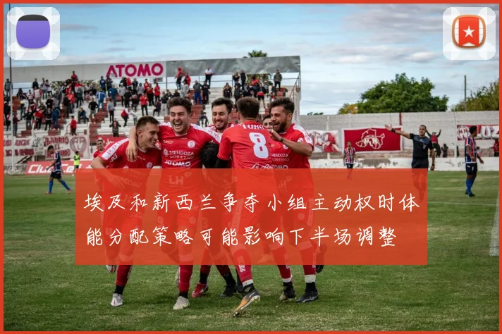 埃及和新西兰争夺小组主动权时体能分配策略可能影响下半场调整