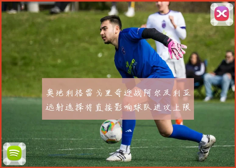 奥地利格雷戈里奇迎战阿尔及利亚远射选择将直接影响球队进攻上限