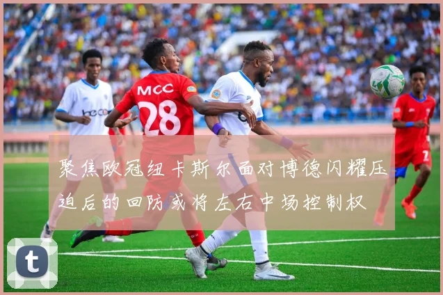 聚焦欧冠纽卡斯尔面对博德闪耀压迫后的回防或将左右中场控制权