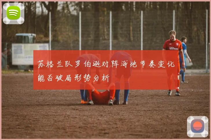 苏格兰队罗伯逊对阵海地节奏变化能否破局形势分析