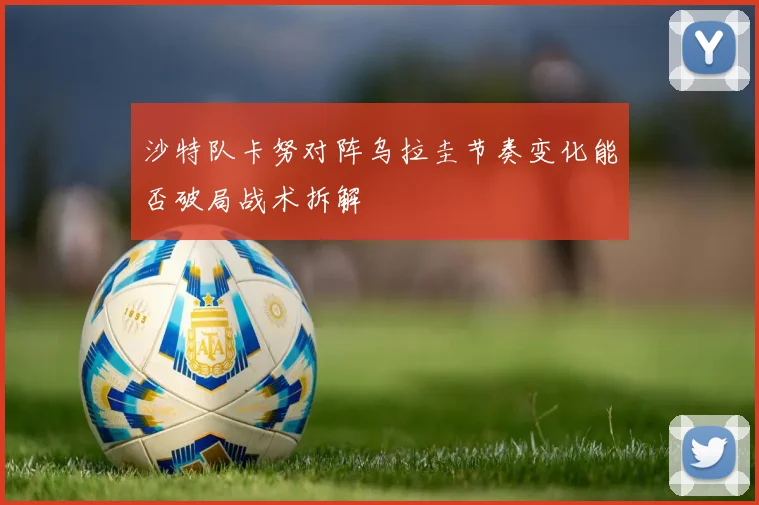 沙特队卡努对阵乌拉圭节奏变化能否破局战术拆解