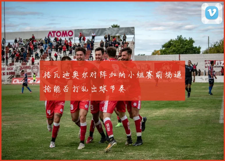 格瓦迪奥尔对阵加纳小组赛前场逼抢能否打乱出球节奏