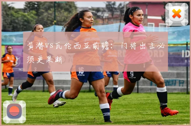 黄潜vs瓦伦西亚前瞻：门将出击必须更果断