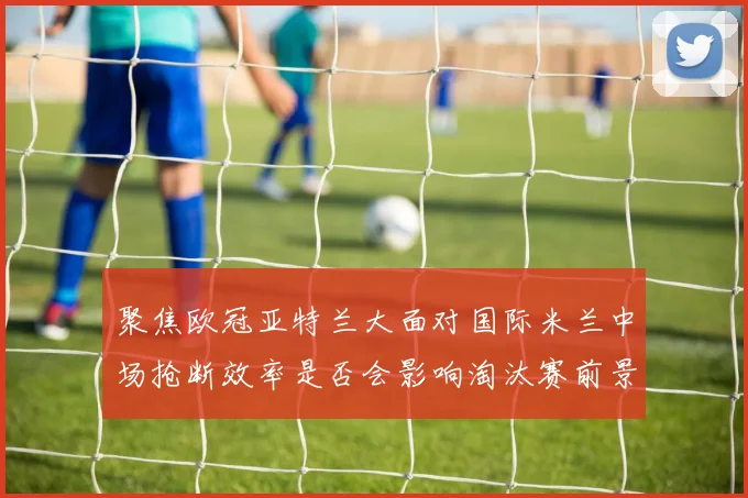 聚焦欧冠亚特兰大面对国际米兰中场抢断效率是否会影响淘汰赛前景
