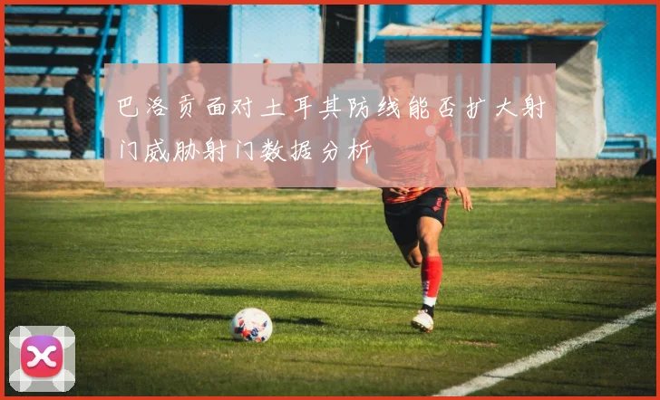 巴洛贡面对土耳其防线能否扩大射门威胁射门数据分析