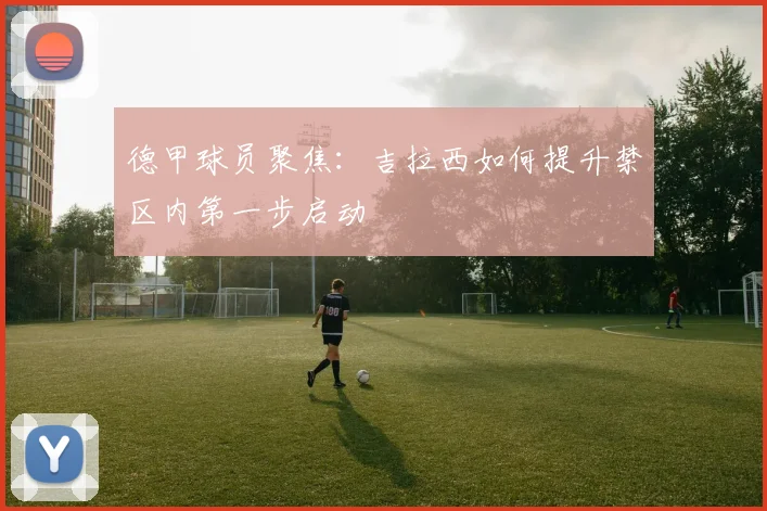 德甲球员聚焦：吉拉西如何提升禁区内第一步启动