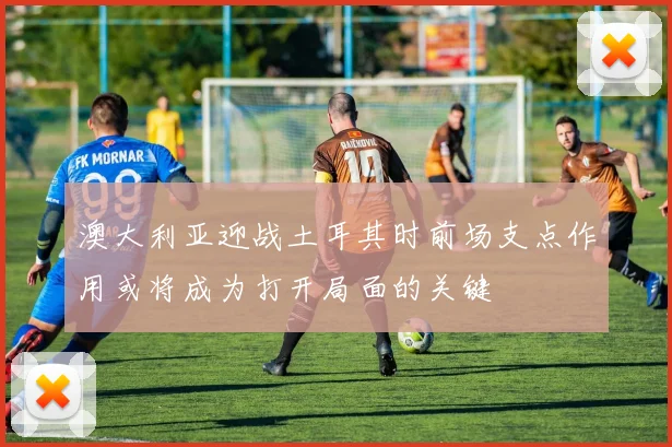 澳大利亚迎战土耳其时前场支点作用或将成为打开局面的关键
