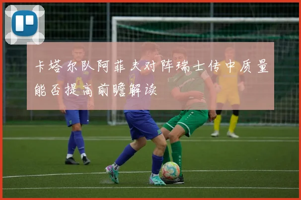 卡塔尔队阿菲夫对阵瑞士传中质量能否提高前瞻解读