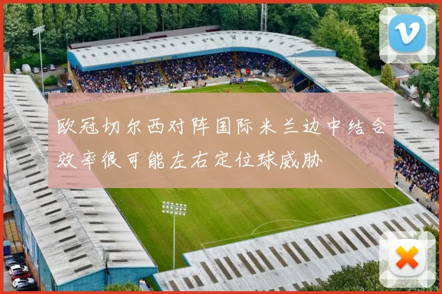 欧冠切尔西对阵国际米兰边中结合效率很可能左右定位球威胁