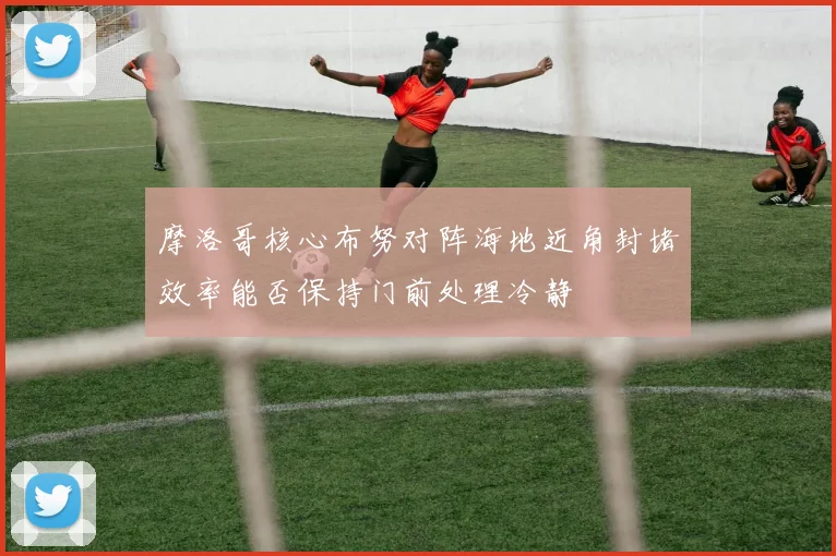摩洛哥核心布努对阵海地近角封堵效率能否保持门前处理冷静