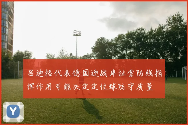吕迪格代表德国迎战库拉索防线指挥作用可能决定定位球防守质量