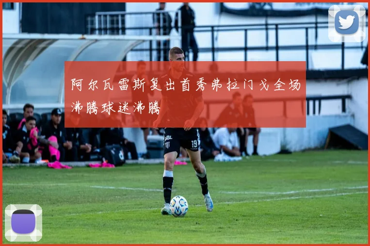 阿尔瓦雷斯复出首秀弗拉门戈全场沸腾球迷沸腾