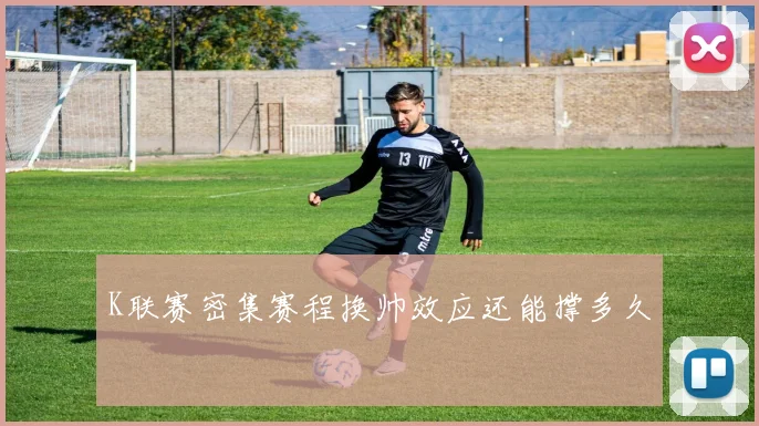 K联赛密集赛程换帅效应还能撑多久