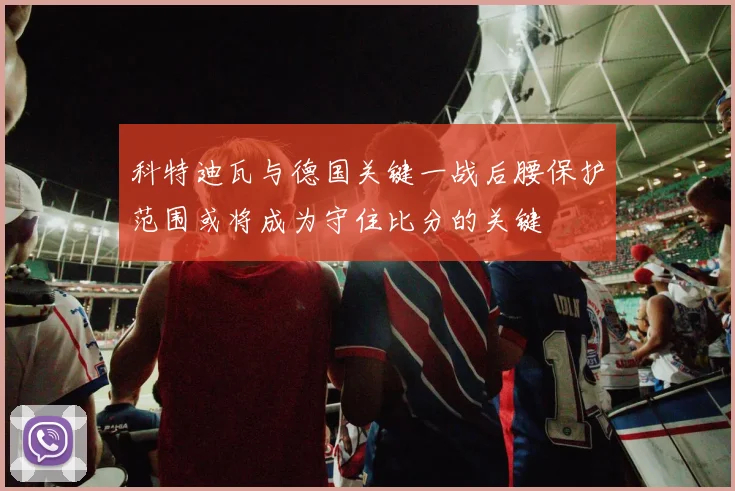 科特迪瓦与德国关键一战后腰保护范围或将成为守住比分的关键