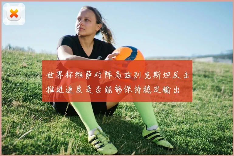 世界杯维萨对阵乌兹别克斯坦反击推进速度是否能够保持稳定输出