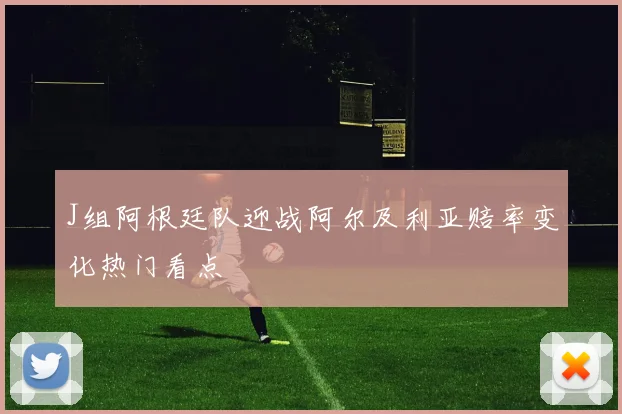 J组阿根廷队迎战阿尔及利亚赔率变化热门看点
